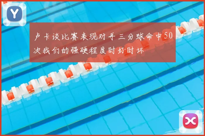 卢卡谈比赛表现对手三分球命中50次我们的强硬程度时好时坏