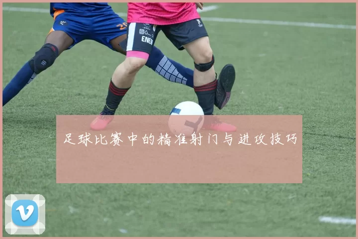足球比赛中的精准射门与进攻技巧