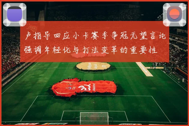 卢指导回应小卡赛季争冠无望言论强调年轻化与打法变革的重要性