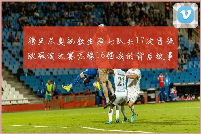 穆里尼奥执教生涯七队共17次晋级欧冠淘汰赛无缘16强战的背后故事