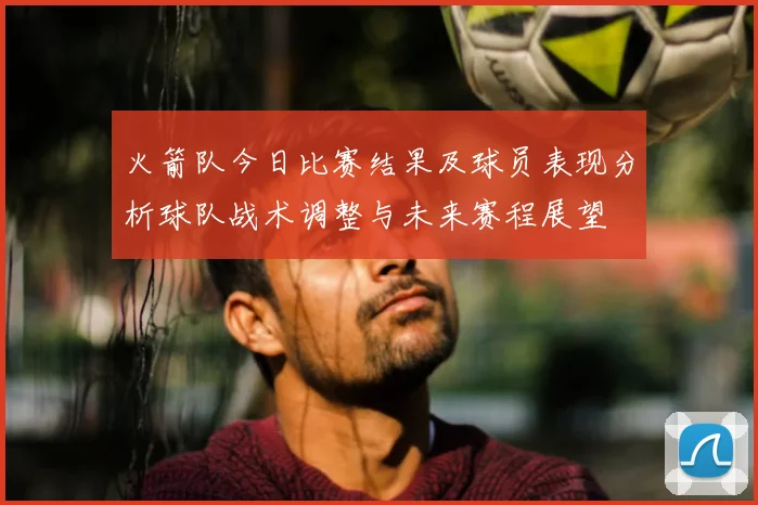 火箭队今日比赛结果及球员表现分析球队战术调整与未来赛程展望