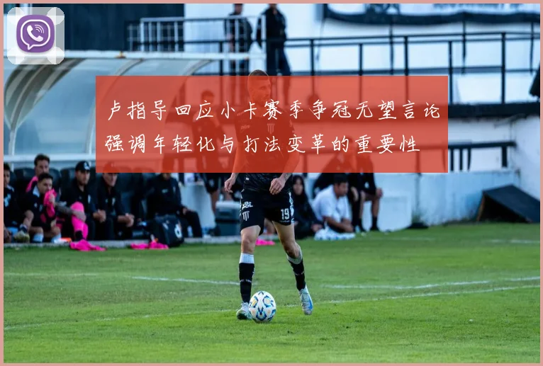 卢指导回应小卡赛季争冠无望言论强调年轻化与打法变革的重要性