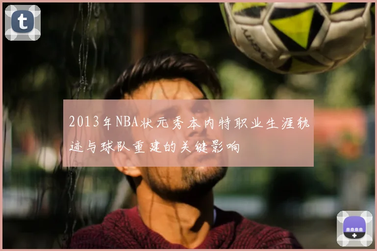 2013年NBA状元秀本内特职业生涯轨迹与球队重建的关键影响
