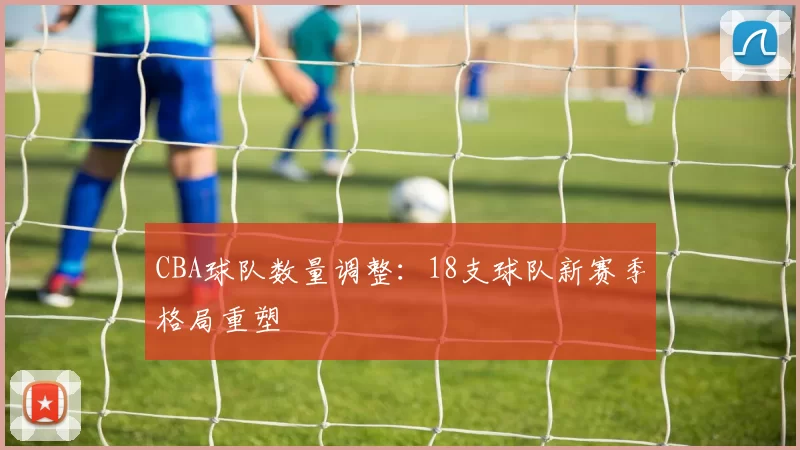 CBA球队数量调整：18支球队新赛季格局重塑