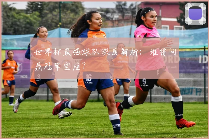 世界杯最强球队深度解析：谁将问鼎冠军宝座？