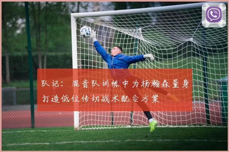 队记：混音队训练中为杨瀚森量身打造低位传切战术配合方案