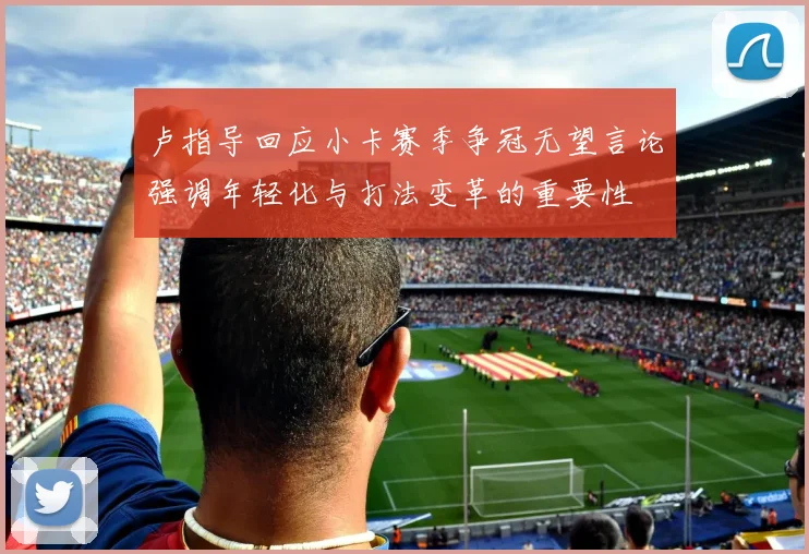 卢指导回应小卡赛季争冠无望言论强调年轻化与打法变革的重要性