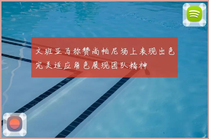 文班亚马称赞尚帕尼场上表现出色完美适应角色展现团队精神