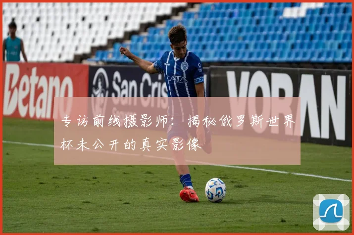 专访前线摄影师:揭秘俄罗斯世界杯未公开的真实影像