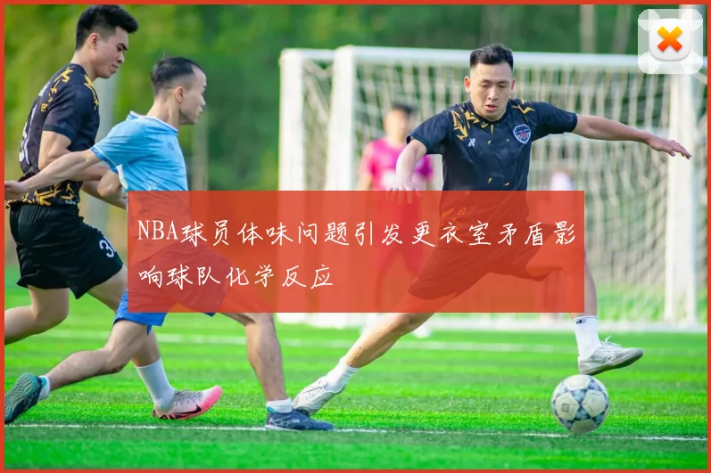 NBA球员体味问题引发更衣室矛盾影响球队化学反应