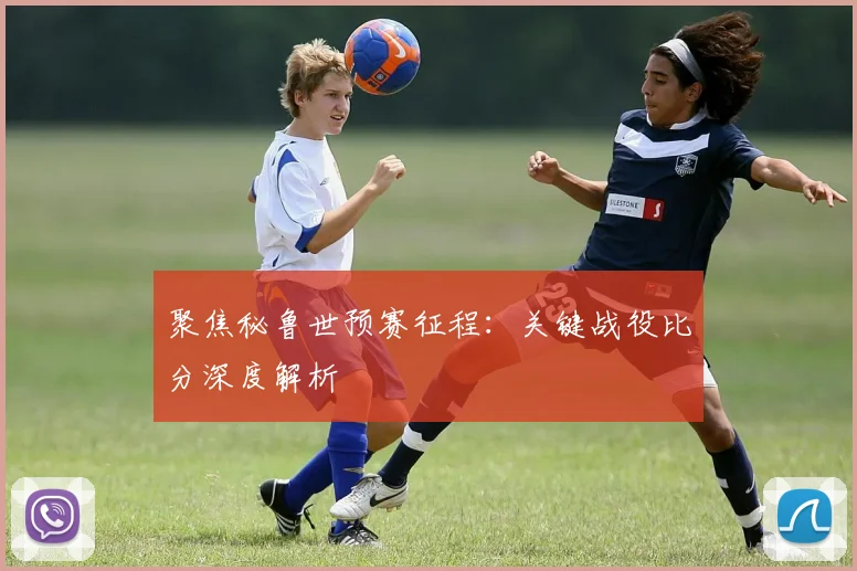 聚焦秘鲁世预赛征程：关键战役比分深度解析