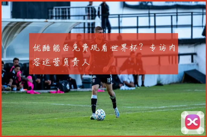 优酷能否免费观看世界杯?专访内容运营负责人