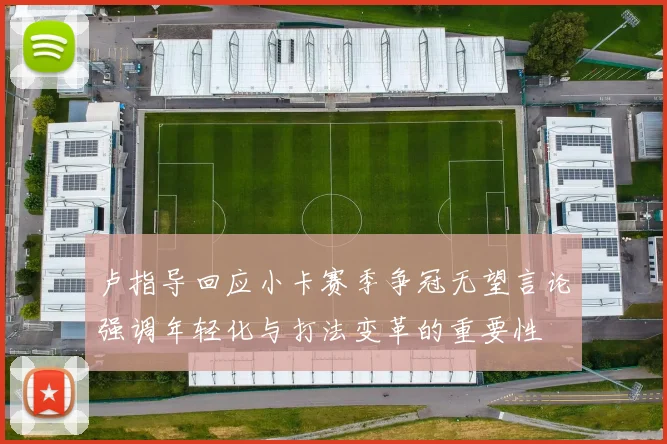 卢指导回应小卡赛季争冠无望言论强调年轻化与打法变革的重要性