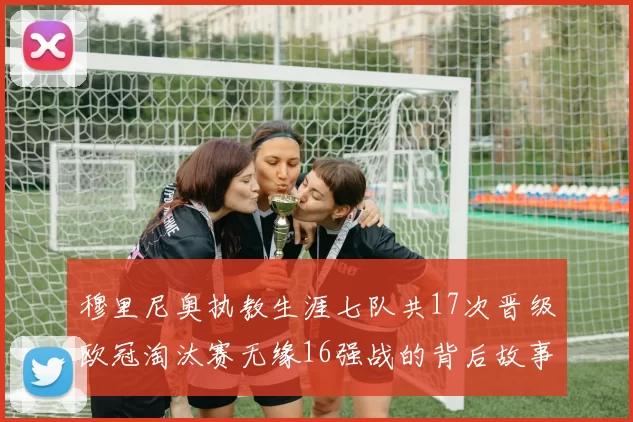 穆里尼奥执教生涯七队共17次晋级欧冠淘汰赛无缘16强战的背后故事