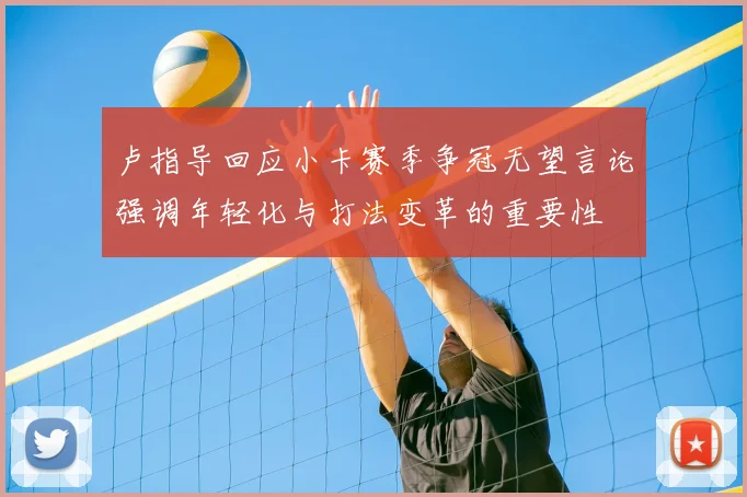 卢指导回应小卡赛季争冠无望言论强调年轻化与打法变革的重要性