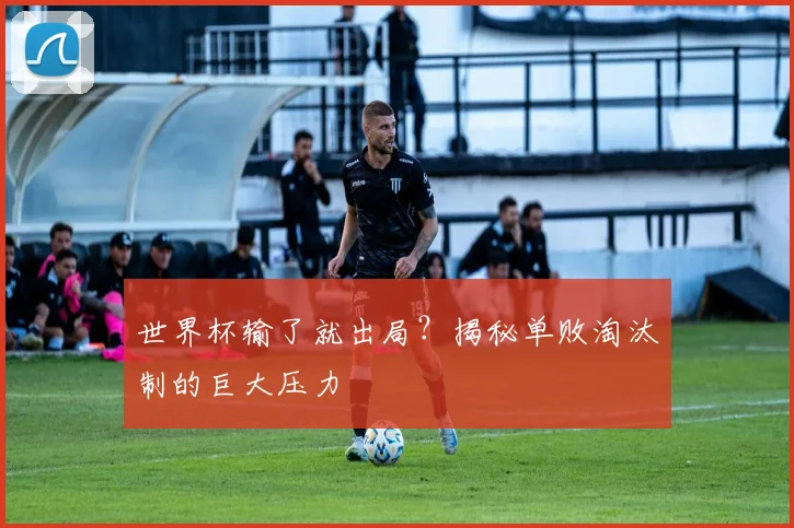 世界杯输了就出局？揭秘单败淘汰制的巨大压力