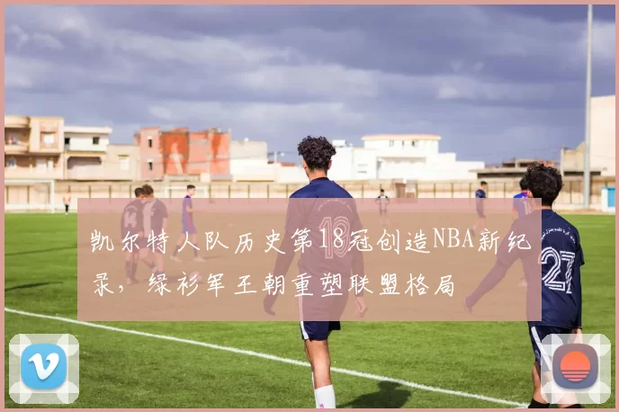 凯尔特人队历史第18冠创造NBA新纪录，绿衫军王朝重塑联盟格局