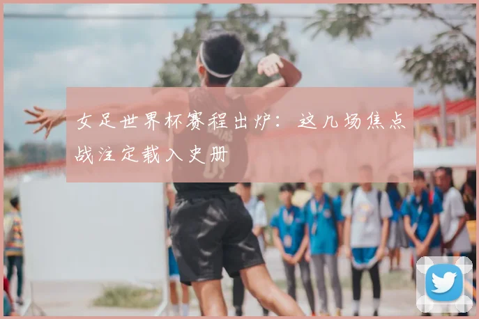 女足世界杯赛程出炉：这几场焦点战注定载入史册