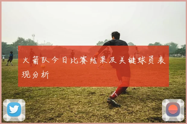火箭队今日比赛结果及关键球员表现分析