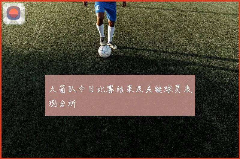 火箭队今日比赛结果及关键球员表现分析
