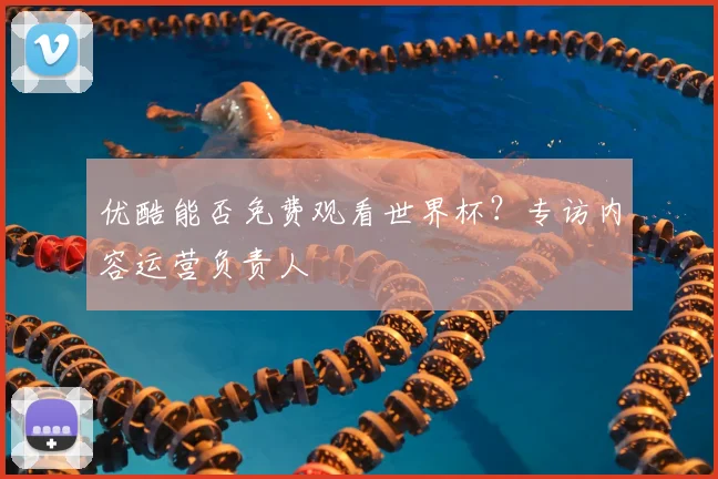 优酷能否免费观看世界杯？专访内容运营负责人