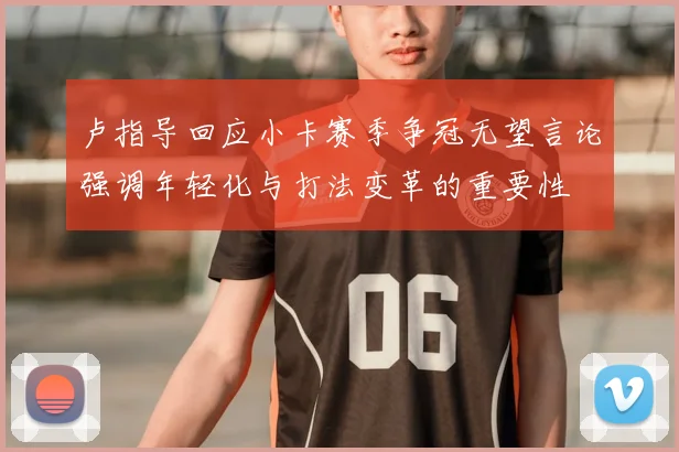 卢指导回应小卡赛季争冠无望言论强调年轻化与打法变革的重要性