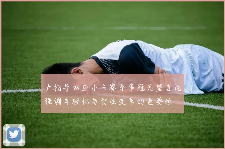 卢指导回应小卡赛季争冠无望言论强调年轻化与打法变革的重要性