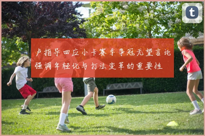 卢指导回应小卡赛季争冠无望言论强调年轻化与打法变革的重要性
