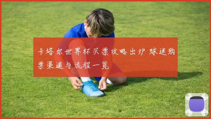 卡塔尔世界杯买票攻略出炉 球迷购票渠道与流程一览