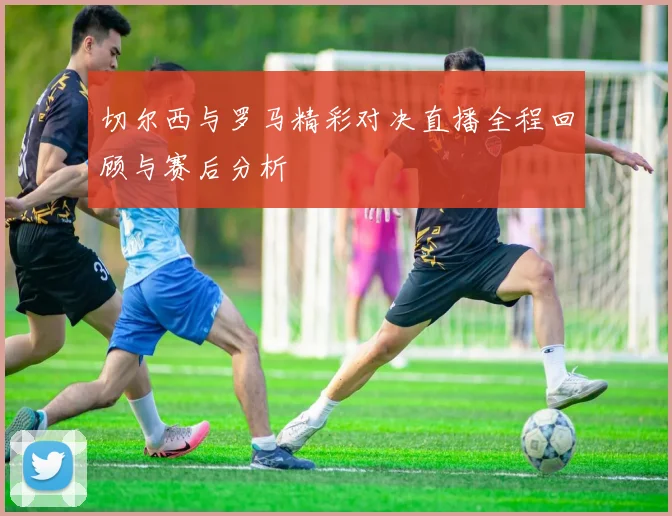 切尔西与罗马精彩对决直播全程回顾与赛后分析