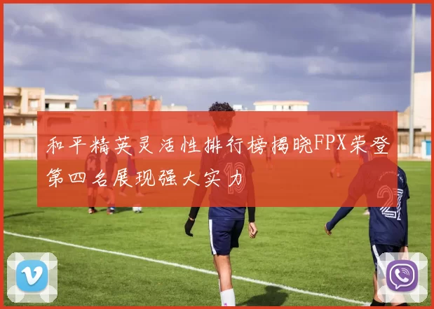 和平精英灵活性排行榜揭晓FPX荣登第四名展现强大实力