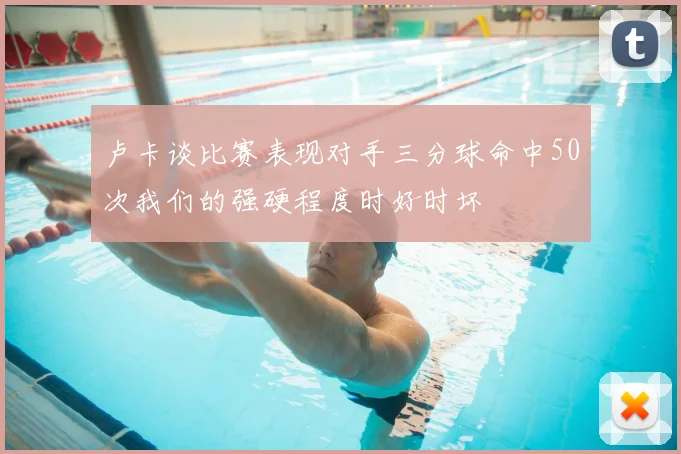 卢卡谈比赛表现对手三分球命中50次我们的强硬程度时好时坏