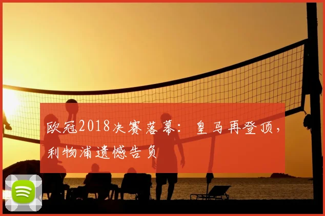 欧冠2018决赛落幕：皇马再登顶，利物浦遗憾告负