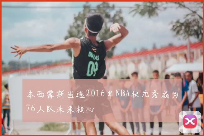 本西蒙斯当选2016年NBA状元秀成为76人队未来核心