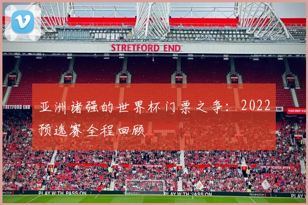 亚洲诸强的世界杯门票之争：2022预选赛全程回顾