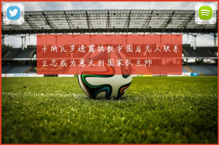 卡纳瓦罗透露执教中国后无人联系立志成为意大利国家队主帅