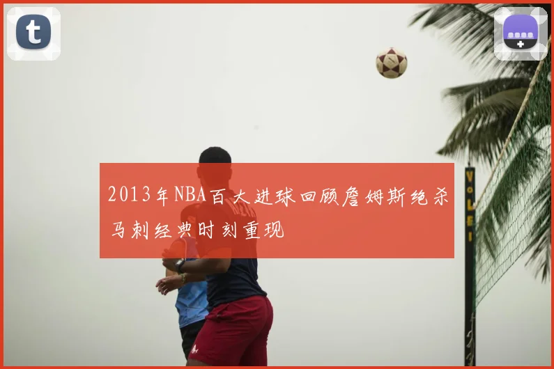 2013年NBA百大进球回顾詹姆斯绝杀马刺经典时刻重现