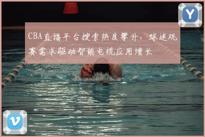 CBA直播平台搜索热度攀升,球迷观赛需求驱动智能电视应用增长