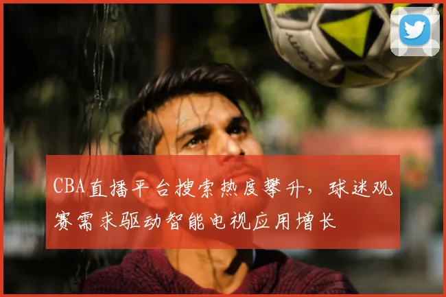 CBA直播平台搜索热度攀升,球迷观赛需求驱动智能电视应用增长