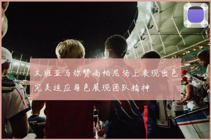 文班亚马称赞尚帕尼场上表现出色完美适应角色展现团队精神