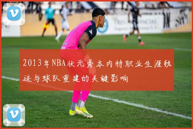 2013年NBA状元秀本内特职业生涯轨迹与球队重建的关键影响