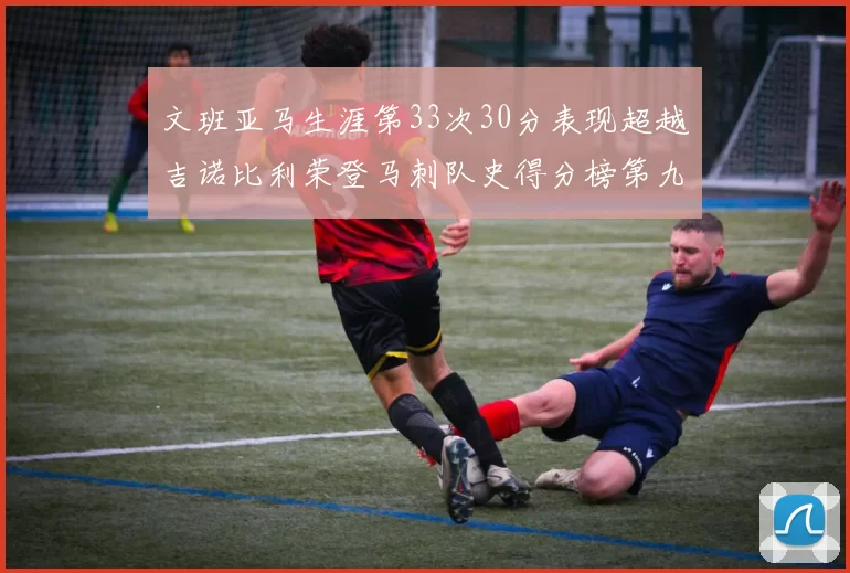文班亚马生涯第33次30分表现超越吉诺比利荣登马刺队史得分榜第九位