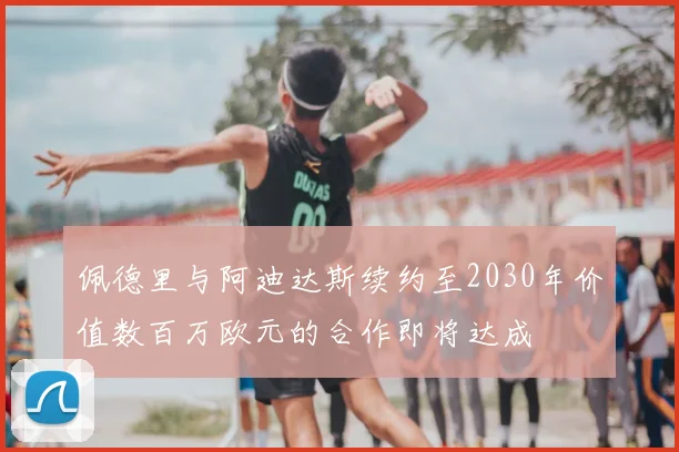 佩德里与阿迪达斯续约至2030年价值数百万欧元的合作即将达成