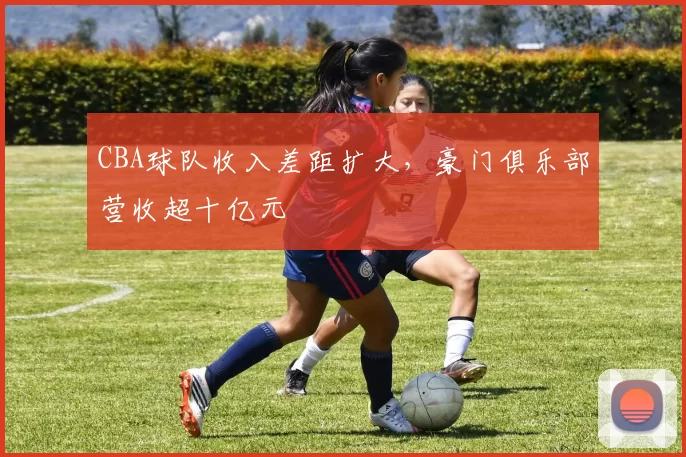 CBA球队收入差距扩大，豪门俱乐部营收超十亿元