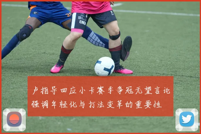卢指导回应小卡赛季争冠无望言论强调年轻化与打法变革的重要性