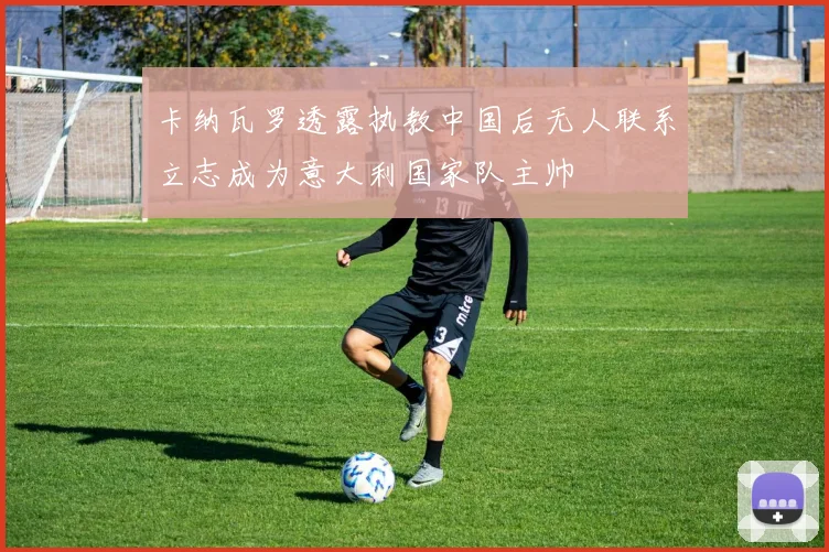 卡纳瓦罗透露执教中国后无人联系立志成为意大利国家队主帅