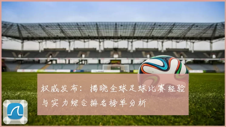 权威发布：揭晓全球足球比赛经验与实力综合排名榜单分析