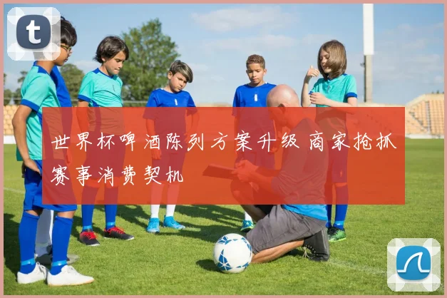 世界杯啤酒陈列方案升级 商家抢抓赛事消费契机