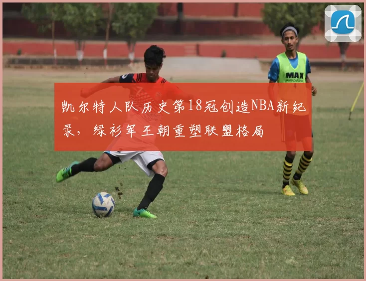 凯尔特人队历史第18冠创造NBA新纪录，绿衫军王朝重塑联盟格局