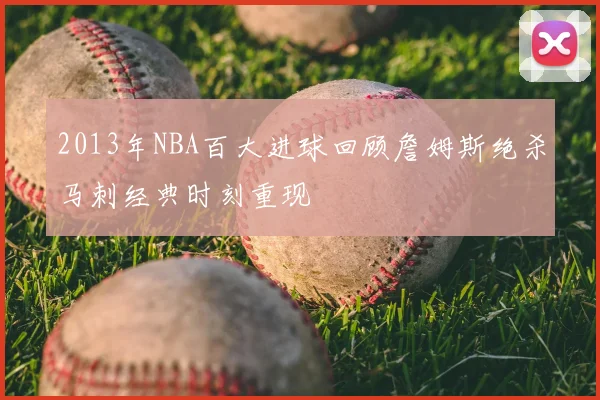 2013年NBA百大进球回顾詹姆斯绝杀马刺经典时刻重现